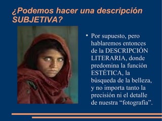 ¿Podemos hacer una descripción SUBJETIVA? Por supuesto, pero hablaremos entonces de la DESCRIPCIÓN LITERARIA, donde predomina la función ESTÉTICA, la búsqueda de la belleza, y no importa tanto la precisión ni el detalle de nuestra “fotografía”. 