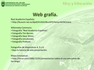 Real Academia Española:
• http://buscon.rae.es/dpdI/SrvltGUIBusDPD?lema=bit%E1cora
Wikimedia Commons:
• Fotografía “Real Academia Española”.
• Fotografía Tim Bernes.
• Fotografía Dave Winer.
• Fotografía estudiantes.
• Fotografía Profesor.
Fotografías de diapositivas 4, 5 y 6:
• Bajo la licencia de esta presentación.
Mapa conceptual:
• http://tiscar.com/2006/12/01/presentacion-sobre-el-uso-educativo-de-
los-blogs/
Web grafía.
 