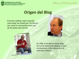Origen del Blog
El primer weblog, mejor conocido
como blog, fue creado por Tim Bernes
Lee, quien es reconocido como uno
de los padres del internet.
En 1996, se escribe un nuevo blog,
con un fin totalmente distinto, el cual
era fomentar el libre discurso en la
web (Dave Winer).
 