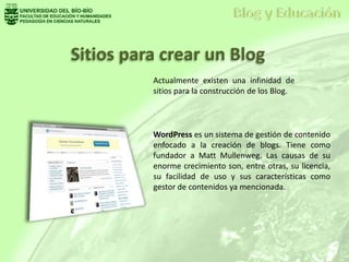 Actualmente existen una infinidad de
sitios para la construcción de los Blog.
WordPress es un sistema de gestión de contenido
enfocado a la creación de blogs. Tiene como
fundador a Matt Mullenweg. Las causas de su
enorme crecimiento son, entre otras, su licencia,
su facilidad de uso y sus características como
gestor de contenidos ya mencionada.
Sitios para crear un Blog
 