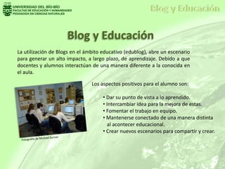 Blog y Educación
La utilización de Blogs en el ámbito educativo (edublog), abre un escenario
para generar un alto impacto, a largo plazo, de aprendizaje. Debido a que
docentes y alumnos interactúan de una manera diferente a la conocida en
el aula.
Los aspectos positivos para el alumno son:
• Dar su punto de vista a lo aprendido.
• Intercambiar idea para la mejora de estas.
• Fomentar el trabajo en equipo.
• Mantenerse conectado de una manera distinta
al acontecer educacional.
• Crear nuevos escenarios para compartir y crear.
 