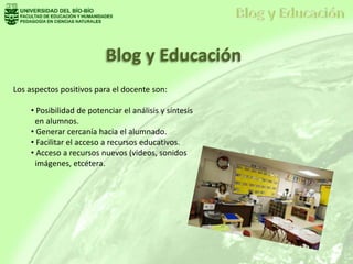 Blog y Educación
Los aspectos positivos para el docente son:
• Posibilidad de potenciar el análisis y síntesis
en alumnos.
• Generar cercanía hacia el alumnado.
• Facilitar el acceso a recursos educativos.
• Acceso a recursos nuevos (videos, sonidos
imágenes, etcétera.
 