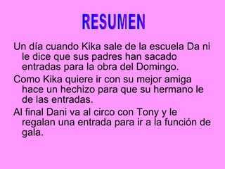 Un día cuando Kika sale de la escuela Da ni le dice que sus padres han sacado entradas para la obra del Domingo. Como Kika quiere ir con su mejor amiga hace un hechizo para que su hermano le de las entradas. Al final Dani va al circo con Tony y le regalan una entrada para ir a la función de gala. RESUMEN