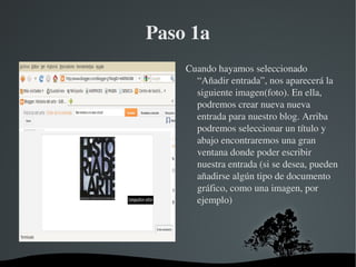 Paso 1a
            Cuando hayamos seleccionado 
              “Añadir entrada”, nos aparecerá la 
              siguiente imagen(foto). En ella, 
              podremos crear nueva nueva 
              entrada para nuestro blog. Arriba 
              podremos seleccionar un título y 
              abajo encontraremos una gran 
              ventana donde poder escribir 
              nuestra entrada (si se desea, pueden 
              añadirse algún tipo de documento 
              gráfico, como una imagen, por 
              ejemplo)




     
 