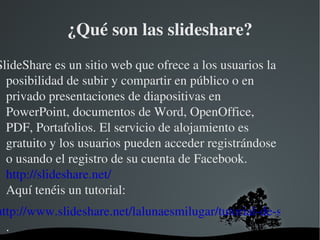 ¿Qué son las slideshare?
SlideShare es un sitio web que ofrece a los usuarios la 
  posibilidad de subir y compartir en público o en 
  privado presentaciones de diapositivas en 
  PowerPoint, documentos de Word, OpenOffice, 
  PDF, Portafolios. El servicio de alojamiento es 
  gratuito y los usuarios pueden acceder registrándose 
  o usando el registro de su cuenta de Facebook.
  http://slideshare.net/
  Aquí tenéis un tutorial:
http://www.slideshare.net/lalunaesmilugar/tutorial­de­slideshar
  .
                           
 