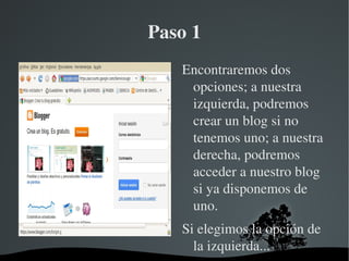 Paso 1
           Encontraremos dos 
            opciones; a nuestra 
            izquierda, podremos 
            crear un blog si no 
            tenemos uno; a nuestra 
            derecha, podremos 
            acceder a nuestro blog 
            si ya disponemos de 
            uno. 
           Si elegimos la opción de 
             la izquierda...
     
 