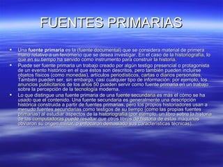 FUENTES PRIMARIAS Una  fuente primaria  es la ( fuente documental ) que se considera material de primera mano relativo a un fenómeno que se desea investigar. En el caso de la  historiografía , lo que en su tiempo ha servido como instrumento para construir la  historia . Puede ser fuente primaria un trabajo creado por algún testigo presencial o protagonista de un evento histórico en el que éstos son descritos, pero también pueden incluirse objetos físicos (como  monedas ), artículos  periodísticos ,  cartas  o  diarios personales . También pueden ser, sin embargo, casi cualquier tipo de información: por ejemplo, los  anuncios publicitarios  de los  años 50  pueden servir como fuente primaria en un trabajo sobre la percepción de la  tecnología  moderna. Lo que distingue una fuente primaria de una  fuente secundaria  es más el cómo se ha  usado  que el contenido. Una fuente secundaria es generalmente una descripción histórica construida a partir de fuentes primarias, pero los propios historiadores usan a menudo fuentes secundarias como testigos de su tiempo (como las propias fuentes primarias) al estudiar aspectos de la  historiografía  (por ejemplo, un libro sobre la historia de las  computadoras  puede resaltar que otros libros de historia de estas máquinas obviaron su origen militar, o enfocaron demasiado sus características técnicas). 