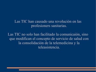 Las TIC han causado una revolución en las
profesioners sanitarias.
Las TIC no solo han facilitado la comunicaión, sino
que modifican el concepto de servicio de salud con
la consolidación de la telemedicina y la
teleasistencia.

 