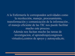 A la Enfermería le corresponden actividades como
la recolección, manejo, procesamiento,
transformación y comunicación de la información ,
el manejo eficiente de las TIC nos puede facilitar
mucho este proceso.
Además nos facitan mucho las tareas de
investigacion, el aprendizaje(congresos
virtuales),centros de apoyo y autoayuda,etc.

 