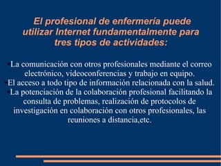 El profesional de enfermería puede
utilizar Internet fundamentalmente para
tres tipos de actividades:
La comunicación con otros profesionales mediante el correo
electrónico, videoconferencias y trabajo en equipo.
●El acceso a todo tipo de información relacionada con la salud.
●La potenciación de la colaboración profesional facilitando la
consulta de problemas, realización de protocolos de
investigación en colaboración con otros profesionales, las
reuniones a distancia,etc.
●

 
