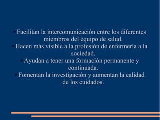 Facilitan la intercomunicación entre los diferentes
miembros del equipo de salud.
● Hacen más visible a la profesión de enfermería a la
sociedad.
● Ayudan a tener una formación permanente y
continuada.
● Fomentan la investigación y aumentan la calidad
de los cuidados.
●

 