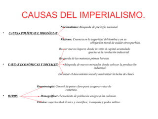 CAUSAS DEL IMPERIALISMO.
Nacionalismo: Búsqueda de prestigio nacional.

CAUSAS POLÍTICAS E IDIOLÓGIAS
Racismo: Creencia en la seguridad del hombre y en su
obligación moral de cuidar otros pueblos.
Buscar nuevos lugares donde invertir el capital acumulado
gracias a la revolución industrial.
Búsqueda de las materias primas baratas.

CAUSAS ECONÓMICAS Y SOCIALES Búsqueda de nuevos mercados donde colocar la producción
industrial.
Encauzar el descontento social y neutralizar la lucha de clases.
Geoestrategia: Control de putos clave para asegurar rutas de
comercio.

OTROS Demográfica: el excedente de población emigra a las colonias.
Técnica: superioridad técnica y científica; transporte y poder militar.
 