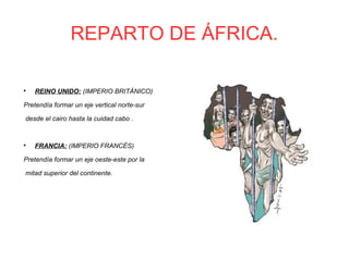 REPARTO DE ÁFRICA.

REINO UNIDO: (IMPERIO BRITÁNICO)
Pretendía formar un eje vertical norte-sur
desde el cairo hasta la cuidad cabo .

FRANCIA: (IMPERIO FRANCÉS)
Pretendía formar un eje oeste-este por la
mitad superior del continente.
 