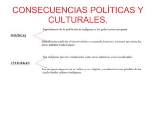 CONSECUENCIAS POLÍTICAS Y
CULTURALES.
Sometimiento de la población de indígenas a las gobernantes europeas
POLÍTICAS
Distribución artificial de los territorios y trazando fronteras, sin tener en cuenta las
áreas tribales tradicionales.
Los indígenas fueron considerados como seres inferiores a los occidentales.
CULTURALES
Los europeos impusieron su cultura y su religión, y ocasionaron una pérdida de las
tradicionales culturas indígenas.
 