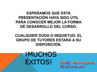 ESPERAMOS QUE ESTA
PRESENTACIÓN HAYA SIDO ÚTIL
PARA CONOCER MEJOR LA FORMA
DE DESARROLLO DEL CURSO.
CUALQUIER DUDA O INQUIETUD, EL
GRUPO DE TUTORES ESTARÁ A SU
DISPOSICIÓN.
¡MUCHOS
ÉXITOS!
 