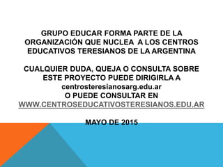 GRUPO EDUCAR FORMA PARTE DE LA
ORGANIZACIÓN QUE NUCLEA A LOS CENTROS
EDUCATIVOS TERESIANOS DE LA ARGENTINA
CUALQUIER DUDA, QUEJA O CONSULTA SOBRE
ESTE PROYECTO PUEDE DIRIGIRLA A
centrosteresianosarg.edu.ar
O PUEDE CONSULTAR EN
WWW.CENTROSEDUCATIVOSTERESIANOS.EDU.AR
MAYO DE 2015
 