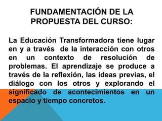 FUNDAMENTACIÓN DE LA
PROPUESTA DEL CURSO:
La Educación Transformadora tiene lugar
en y a través de la interacción con otros
en un contexto de resolución de
problemas. El aprendizaje se produce a
través de la reflexión, las ideas previas, el
diálogo con los otros y explorando el
significado de acontecimientos en un
espacio y tiempo concretos.
 