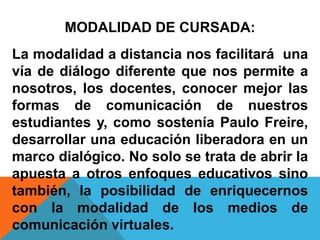 MODALIDAD DE CURSADA:
La modalidad a distancia nos facilitará una
vía de diálogo diferente que nos permite a
nosotros, los docentes, conocer mejor las
formas de comunicación de nuestros
estudiantes y, como sostenía Paulo Freire,
desarrollar una educación liberadora en un
marco dialógico. No solo se trata de abrir la
apuesta a otros enfoques educativos sino
también, la posibilidad de enriquecernos
con la modalidad de los medios de
comunicación virtuales.
 