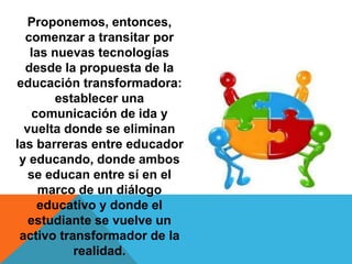 Proponemos, entonces,
comenzar a transitar por
las nuevas tecnologías
desde la propuesta de la
educación transformadora:
establecer una
comunicación de ida y
vuelta donde se eliminan
las barreras entre educador
y educando, donde ambos
se educan entre sí en el
marco de un diálogo
educativo y donde el
estudiante se vuelve un
activo transformador de la
realidad.
 