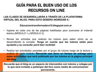 GUÍA PARA EL BUEN USO DE LOS
RECURSOS ON LINE
LAS CLASES SE DESARROLLARÁN A TRAVÉS DE LA PLATAFORMA
VIRTUAL DEL BLOG. PARA ESTO DEBERÁ INGRESAR A :
Educaciontransformadora15.blogspot.com.ar
• Ingrese en cada una de las páginas habilitadas para acercarse al material
teórico (MÓDULO 1 y MÓDULO 2).
• Revise las entradas que realizan los tutores para saber cómo se va
desarrollando la cursada. Tenga en cuenta que los tutores están para
ayudarlo y su consulta ¡será bien recibida!
• Realice las actividades pautadas por el grupo de tutores luego de la lectura y
análisis de cada módulo. Recuerde que tiene un tiempo de entrega para
estas actividades que será publicado por los tutores en la página principal
del blog.
Recuerde que el blog es un espacio de intercambio con tutores y colegas por
lo que será invitado a participar del foro como medio de comunicación
permanente.
 