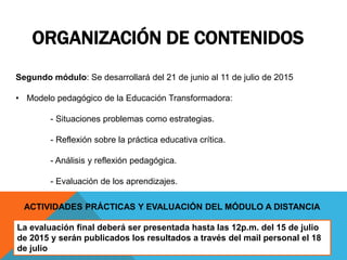 ORGANIZACIÓN DE CONTENIDOS
Segundo módulo: Se desarrollará del 21 de junio al 11 de julio de 2015
• Modelo pedagógico de la Educación Transformadora:
- Situaciones problemas como estrategias.
- Reflexión sobre la práctica educativa crítica.
- Análisis y reflexión pedagógica.
- Evaluación de los aprendizajes.
ACTIVIDADES PRÁCTICAS Y EVALUACIÓN DEL MÓDULO A DISTANCIA
La evaluación final deberá ser presentada hasta las 12p.m. del 15 de julio
de 2015 y serán publicados los resultados a través del mail personal el 18
de julio
 