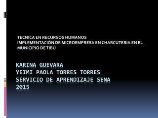 KARINA GUEVARA
YEIMI PAOLA TORRES TORRES
SERVICIO DE APRENDIZAJE SENA
2015
TECNICA EN RECURSOS HUMANOS
IMPLEMENTACIÓN DE MICROEMPRESA EN CHARCUTERIA EN EL
MUNICIPIO DETIBÚ
 