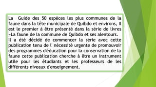 La Guide des 50 espèces les plus communes de la
faune dans la tête municipale de Quibdo et environs, Il
est le premier à être présenté dans la série de livres
«La faune de la commune de Quibdo et ses alentours.
Il a été décidé de commencer la série avec cette
publication tenu de l' nécessité urgente de promouvoir
des programmes d'éducation pour la conservation de la
faune cette publication cherche à être un instrument
utile pour les étudiants et les professeurs de les
différents niveaux d'enseignement.
 