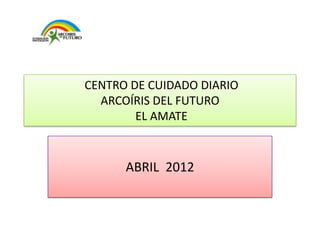 CENTRO DE CUIDADO DIARIO
  ARCOÍRIS DEL FUTURO
        EL AMATE


      ABRIL 2012
 