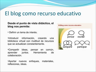 El blog como recurso educativo
Desde el punto de vista didáctico, el
blog nos permite:
• Definir un tema de interés.
•Introducir información, creando una
biblioteca virtual con multitud de recursos
que se actualizan constantemente.
•Compartir ideas, pensar en común,
aprender juntos. Herramienta de
colaboración.
•Aportar nuevos enfoques, materiales,
reflexiones, ideas.