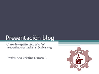 Presentación blog Clase de español 2do año “A” vespertino secundaria técnica #75 Profra. Ana Cristina Durazo C. 