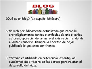 ¿Qué es un blog? (en español bitácora)



Sitio web periódicamente actualizado que recopila
  cronológicamente textos o artículos de uno o varios
  autores, apareciendo primero el más reciente, donde
  el autor conserva siempre la libertad de dejar
  publicado lo que crea pertinente.



El término es utilizado en referencia los antiguos
   cuadernos de bitácora de los barcos para relatar el
   desarrollo del viaje.
 