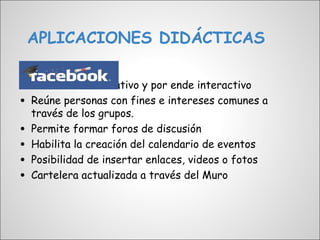 APLICACIONES DIDÁCTICAS


• Carácter colaborativo y por ende interactivo
• Reúne personas con fines e intereses comunes a
    través de los grupos.
•   Permite formar foros de discusión
•   Habilita la creación del calendario de eventos
•   Posibilidad de insertar enlaces, videos o fotos
•   Cartelera actualizada a través del Muro
 