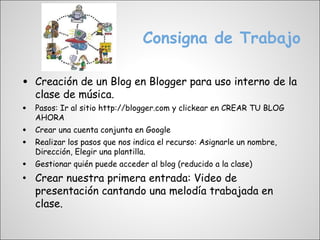Consigna de Trabajo

•   Creación de un Blog en Blogger para uso interno de la
    clase de música.
•   Pasos: Ir al sitio http://blogger.com y clickear en CREAR TU BLOG
    AHORA
•   Crear una cuenta conjunta en Google
•   Realizar los pasos que nos indica el recurso: Asignarle un nombre,
    Dirección, Elegir una plantilla.
• Gestionar quién puede acceder al blog (reducido a la clase)
• Crear nuestra primera entrada: Video de
    presentación cantando una melodía trabajada en
    clase.
 