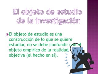 El objeto de estudio de la investigaciónEl objeto de estudio es una construcción de lo que se quiere estudiar, no se debe confundir con el objeto empírico de la realidad objetiva (el hecho en sí).