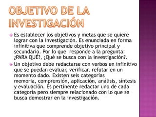 Objetivo de la InvestigaciónEs establecer los objetivos y metas que se quiere lograr con la investigación. Es enunciada en forma infinitiva que comprende objetivo principal y secundario. Por lo que  responde a la pregunta: ¿PARA QUÉ?, ¿Qué se busca con la investigación?. Un objetivo debe redactarse con verbos en infinitivo que se puedan evaluar, verificar, refutar en un momento dado. Existen seis categorías memoria, comprensión, aplicación, análisis, síntesis y evaluación. Es pertinente redactar uno de cada categoría pero siempre relacionado con lo que se busca demostrar en la investigación.