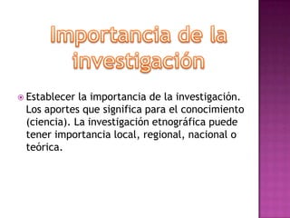 Importancia de la investigaciónEstablecer la importancia de la investigación. Los aportes que significa para el conocimiento (ciencia). La investigación etnográfica puede tener importancia local, regional, nacional o teórica.