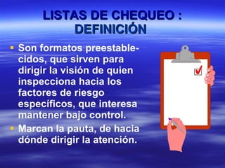 LISTAS DE CHEQUEO : DEFINICIÓN   Son formatos preestable-cidos, que sirven para dirigir la visión de quien inspecciona hacia los factores de riesgo específicos, que interesa mantener bajo control. Marcan la pauta, de hacia dónde dirigir la atención.   LISTA DE CHEQUEO 