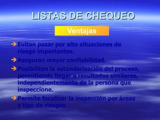 LISTAS DE CHEQUEO Ventajas Evitan pasar por alto situaciones de riesgo importantes. Aseguran mayor confiabilidad. Posibilitan la estandarización del proceso, permitiendo llegar a resultados similares, independientemente de la persona que inspeccione. Permite focalizar la inspección por áreas y tipo de riesgos. 