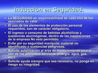 Inducción en Seguridad. La SEGURIDAD es responsabilidad de cada uno de los asociados de valor. El uso de los elementos de protección personal requeridos, son de carácter obligatorio. El ingreso o consumo de bebidas alcohólicas y sustancias alucinógenas, dentro de las instalaciones de la empresa No esta permitido. Evite por su seguridad manipular material no identificado o sustancias peligrosas. Solicite autorización al área de mantenimiento para el uso de los diferentes servicios (energía, agua, gas, etc.). Solicite ayuda siempre que sea necesario, no ponga en riesgo su integridad. 