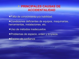 PRINCIPALES CAUSAS DE  ACCIDENTALIDAD Falta de conocimiento y/o habilidad. Condiciones deficientes de equipos, maquinarias, herramientas, instalaciones, etc. Uso de métodos inadecuados. Problemas de espacio, orden y limpieza. Exceso de confianza ¡Del afán solo queda el cansancio! 