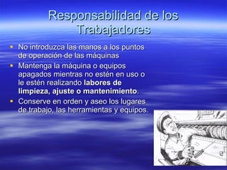 Responsabilidad de los Trabajadores No introduzca las manos a los puntos de operación de las máquinas Mantenga la máquina o equipos apagados mientras no estén en uso o le estén realizando  labores de limpieza, ajuste o mantenimiento . Conserve en orden y aseo los lugares de trabajo, las herramientas y equipos. 