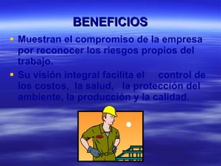 BENEFICIOS Muestran el compromiso de la empresa por reconocer los riesgos propios del trabajo. Su visión integral facilita el  control de los costos,  la salud,  la protección del ambiente, la producción y la calidad. 