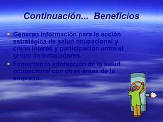 Continuación...  Beneficios Generan información para la acción estratégica de salud ocupacional y crean interés y participación entre el grupo de trabajadores. Fomentan la interacción de la salud ocupacional con otras áreas de la empresa. 