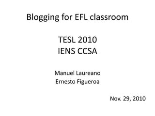 Blogging for EFL classroom
TESL 2010
IENS CCSA
Manuel Laureano
Ernesto Figueroa
Nov. 29, 2010
 