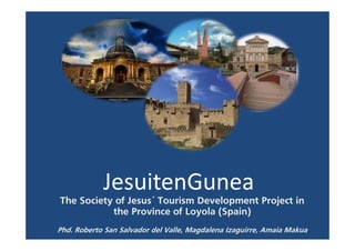 JesuitenGunea
The Society of Jesus´ Tourism Development Project in
           the Province of Loyola (Spain)
Phd. Roberto San Salvador del Valle, Magdalena Izaguirre, Amaia Makua
 