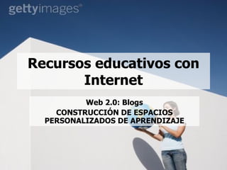 Recursos educativos con Internet Web 2.0: Blogs CONSTRUCCIÓN DE ESPACIOS PERSONALIZADOS DE APRENDIZAJE 