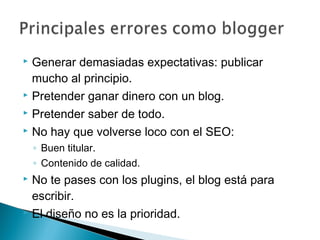  Generar demasiadas expectativas: publicar
  mucho al principio.
 Pretender ganar dinero con un blog.

 Pretender saber de todo.

 No hay que volverse loco con el SEO:

    ◦ Buen titular.
    ◦ Contenido de calidad.
 No te pases con los plugins, el blog está para
  escribir.
 El diseño no es la prioridad.
 