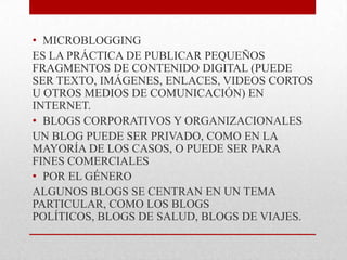 • MICROBLOGGING
ES LA PRÁCTICA DE PUBLICAR PEQUEÑOS
FRAGMENTOS DE CONTENIDO DIGITAL (PUEDE
SER TEXTO, IMÁGENES, ENLACES, VIDEOS CORTOS
U OTROS MEDIOS DE COMUNICACIÓN) EN
INTERNET.
• BLOGS CORPORATIVOS Y ORGANIZACIONALES
UN BLOG PUEDE SER PRIVADO, COMO EN LA
MAYORÍA DE LOS CASOS, O PUEDE SER PARA
FINES COMERCIALES
• POR EL GÉNERO
ALGUNOS BLOGS SE CENTRAN EN UN TEMA
PARTICULAR, COMO LOS BLOGS
POLÍTICOS, BLOGS DE SALUD, BLOGS DE VIAJES.
 