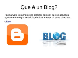 Que é un Blog?
-Páxina web, xeralmente de carácter persoal, que se actualiza
regularmente e que se adoita dedicar a tratar un tema concreto.
-Video
 