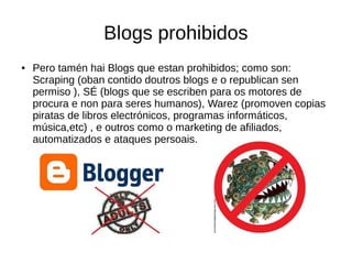 Blogs prohibidos
● Pero tamén hai Blogs que estan prohibidos; como son:
Scraping (oban contido doutros blogs e o republican sen
permiso ), SÉ (blogs que se escriben para os motores de
procura e non para seres humanos), Warez (promoven copias
piratas de libros electrónicos, programas informáticos,
música,etc) , e outros como o marketing de afiliados,
automatizados e ataques persoais.
 